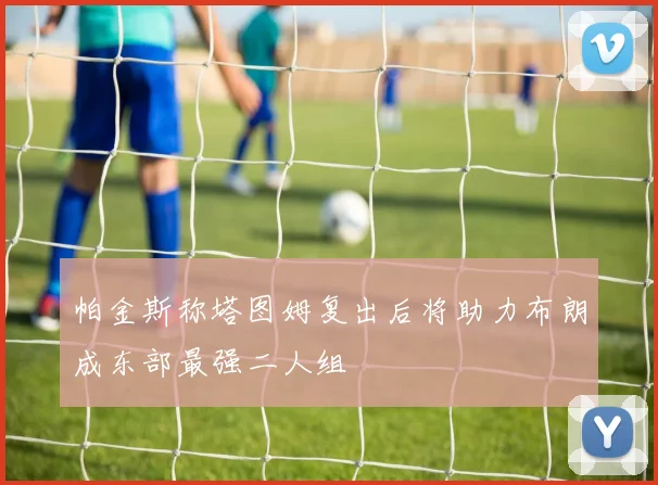 帕金斯称塔图姆复出后将助力布朗成东部最强二人组