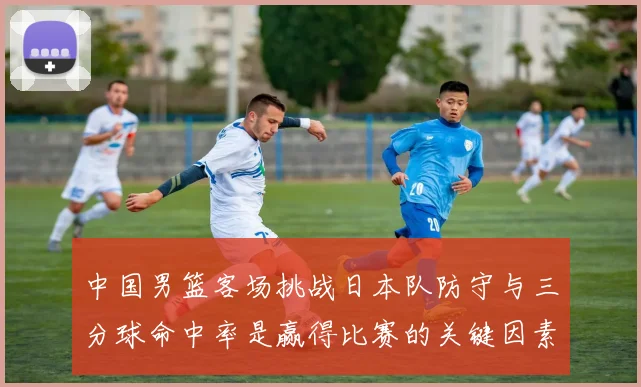 中国男篮客场挑战日本队防守与三分球命中率是赢得比赛的关键因素
