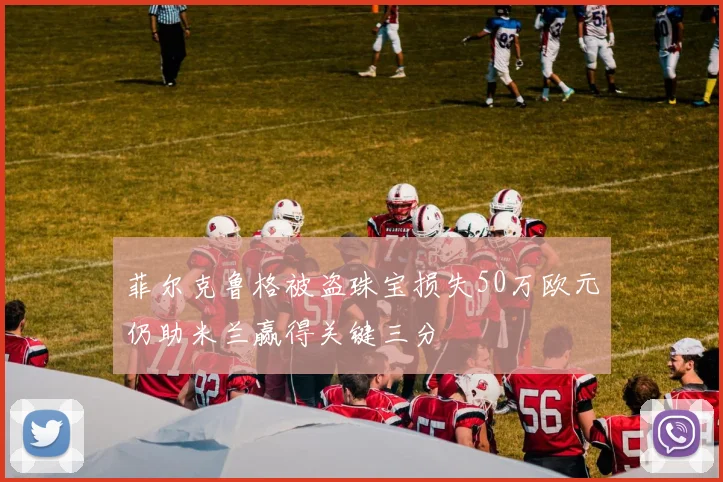 菲尔克鲁格被盗珠宝损失50万欧元仍助米兰赢得关键三分