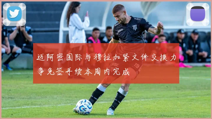 迈阿密国际与穆拉加紧文件交换力争免签手续本周内完成