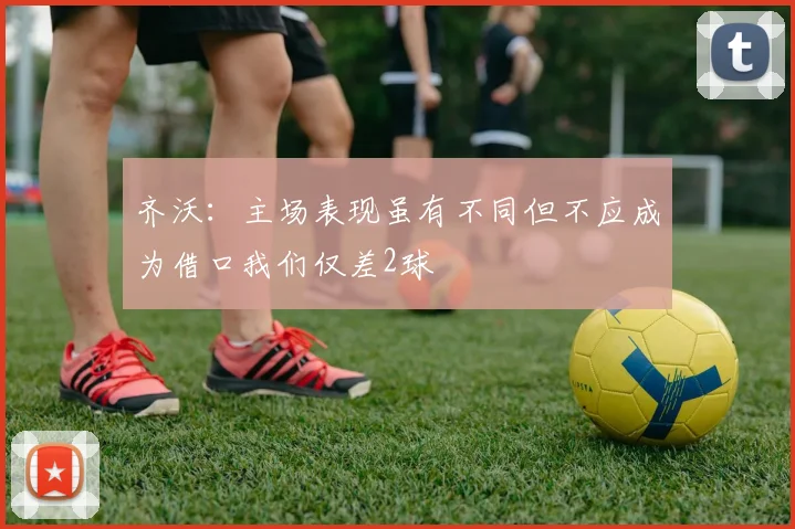 齐沃：主场表现虽有不同但不应成为借口我们仅差2球