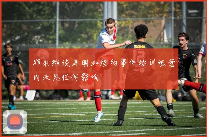 邓利维谈库明加续约事件称训练营内未见任何影响