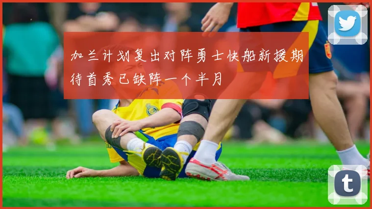 加兰计划复出对阵勇士快船新援期待首秀已缺阵一个半月