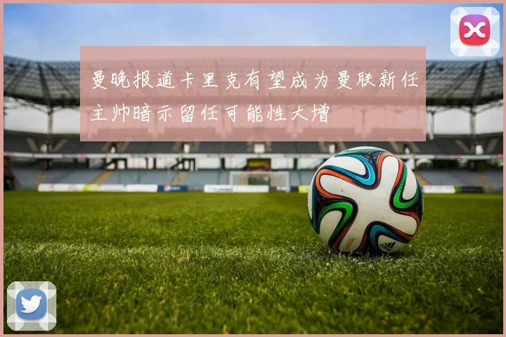 曼晚报道卡里克有望成为曼联新任主帅暗示留任可能性大增