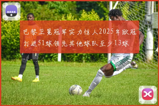 巴黎卫冕冠军实力惊人2025年欧冠打进51球领先其他球队至少13球