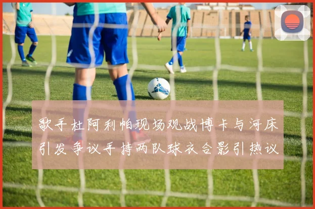 歌手杜阿利帕现场观战博卡与河床引发争议手持两队球衣合影引热议