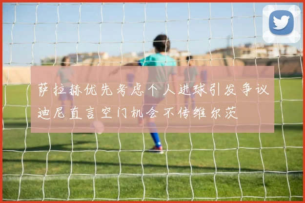 萨拉赫优先考虑个人进球引发争议迪尼直言空门机会不传维尔茨