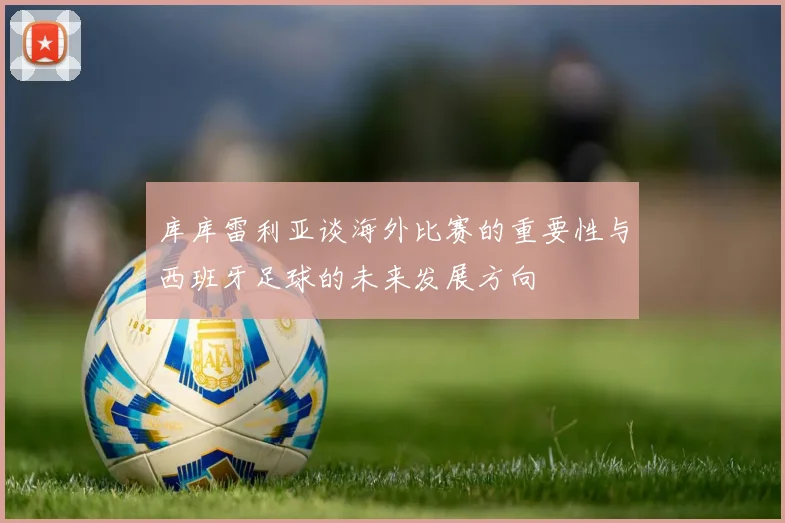 库库雷利亚谈海外比赛的重要性与西班牙足球的未来发展方向