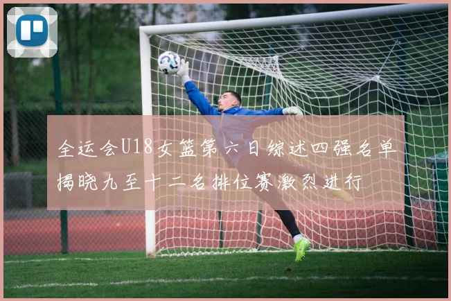 全运会U18女篮第六日综述四强名单揭晓九至十二名排位赛激烈进行