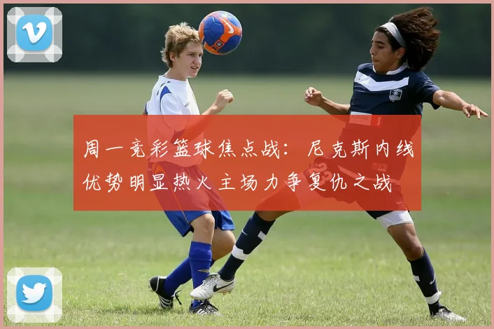 周一竞彩篮球焦点战：尼克斯内线优势明显热火主场力争复仇之战