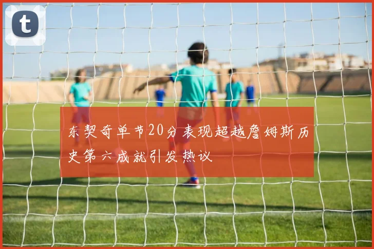 东契奇单节20分表现超越詹姆斯历史第六成就引发热议