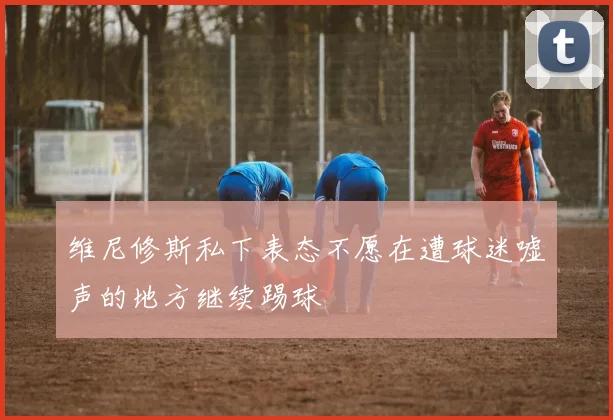 维尼修斯私下表态不愿在遭球迷嘘声的地方继续踢球