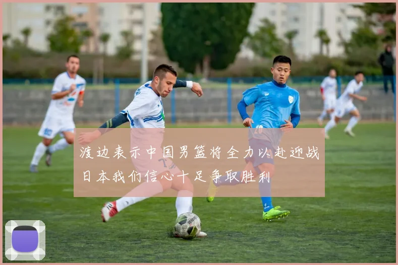 渡边表示中国男篮将全力以赴迎战日本我们信心十足争取胜利