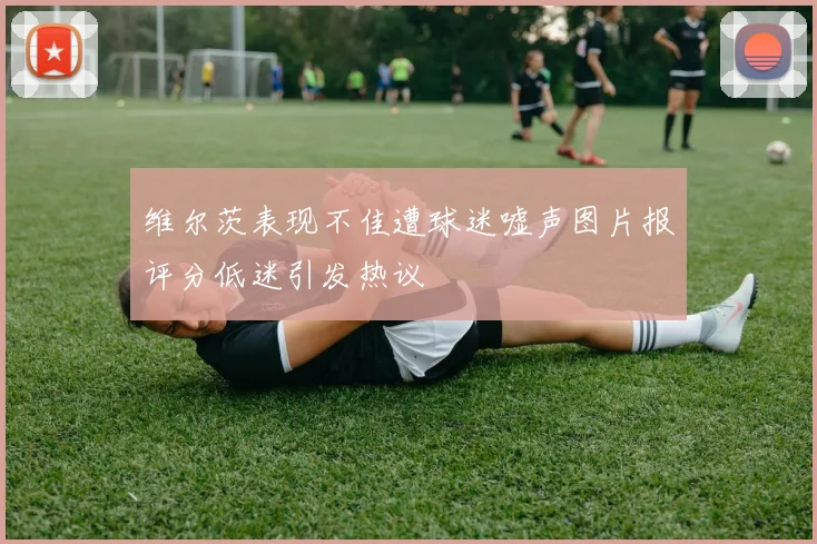 维尔茨表现不佳遭球迷嘘声图片报评分低迷引发热议