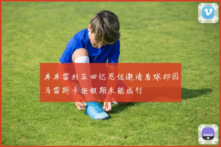 库库雷利亚回忆恩佐邀请看球却因马雷斯卡拒假期未能成行