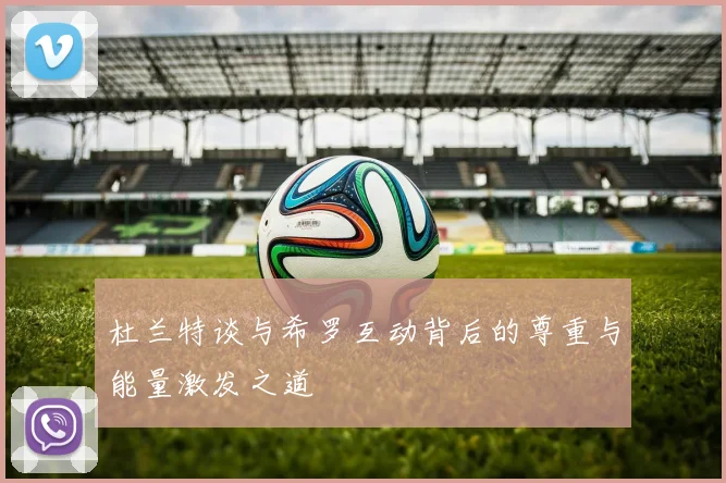 杜兰特谈与希罗互动背后的尊重与能量激发之道