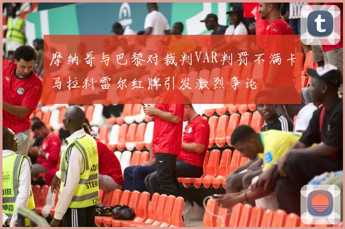 摩纳哥与巴黎对裁判VAR判罚不满卡马拉科雷尔红牌引发激烈争论
