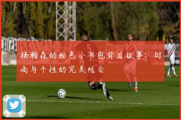 杨瀚森的粉色小书包背后故事：时尚与个性的完美结合