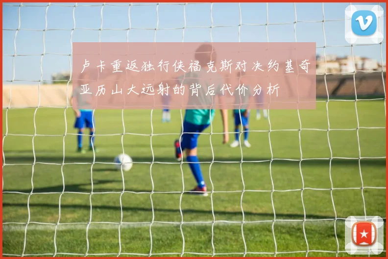 卢卡重返独行侠福克斯对决约基奇亚历山大远射的背后代价分析