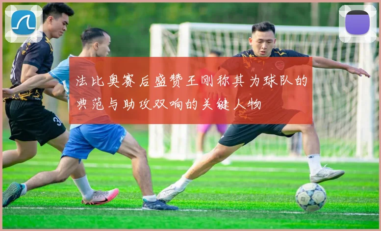 法比奥赛后盛赞王刚称其为球队的典范与助攻双响的关键人物