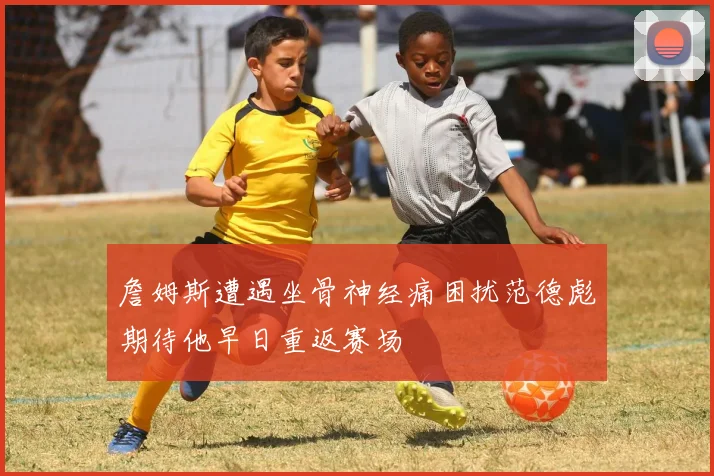 詹姆斯遭遇坐骨神经痛困扰范德彪期待他早日重返赛场