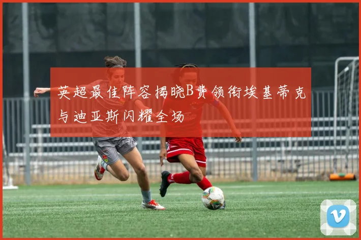 英超最佳阵容揭晓B费领衔埃基蒂克与迪亚斯闪耀全场