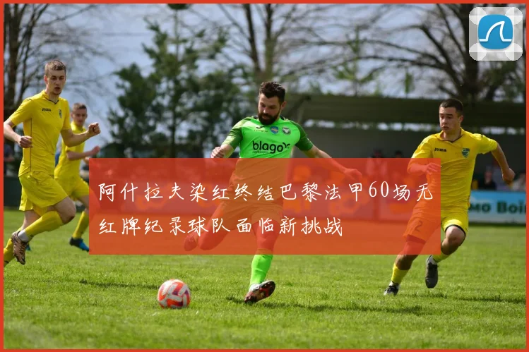 阿什拉夫染红终结巴黎法甲60场无红牌纪录球队面临新挑战