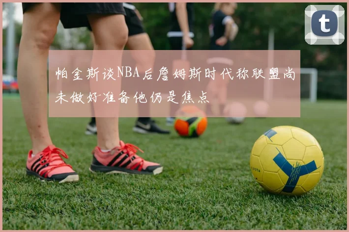 帕金斯谈NBA后詹姆斯时代称联盟尚未做好准备他仍是焦点