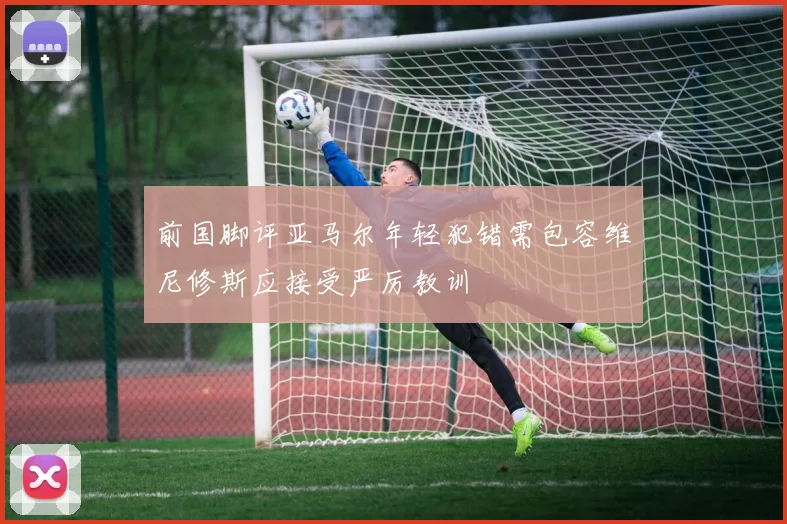 前国脚评亚马尔年轻犯错需包容维尼修斯应接受严厉教训