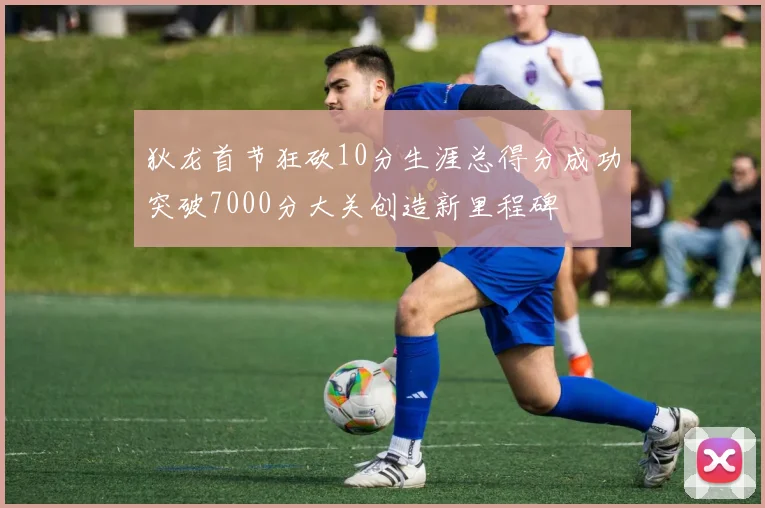 狄龙首节狂砍10分生涯总得分成功突破7000分大关创造新里程碑