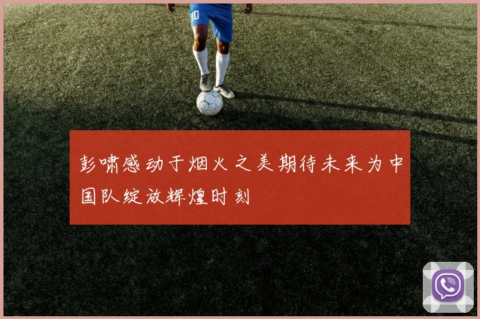 彭啸感动于烟火之美期待未来为中国队绽放辉煌时刻